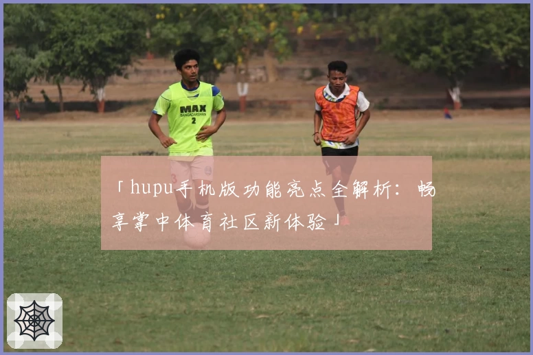 「hupu手机版功能亮点全解析：畅享掌中体育社区新体验」