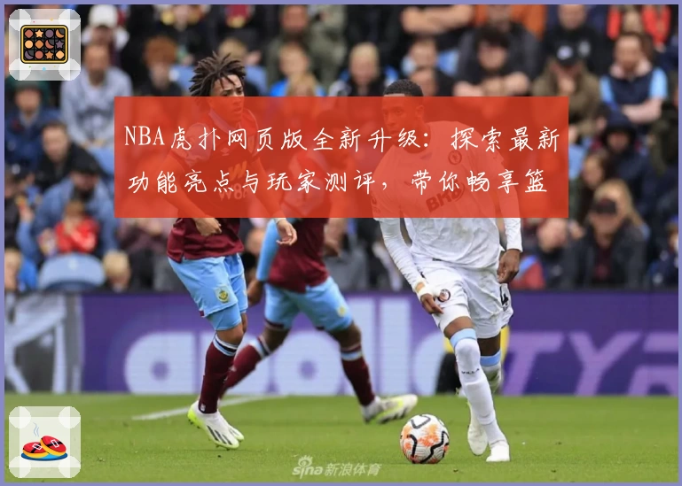 NBA虎扑网页版全新升级：探索最新功能亮点与玩家测评，带你畅享篮球社区互动体验