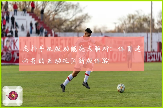 虎扑手机版功能亮点解析：体育迷必备的互动社区新版体验