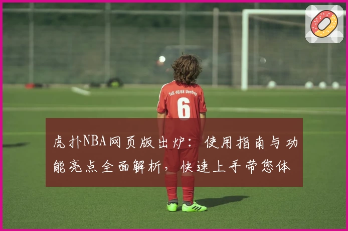 虎扑NBA网页版出炉：使用指南与功能亮点全面解析，快速上手带您体验赛场激情