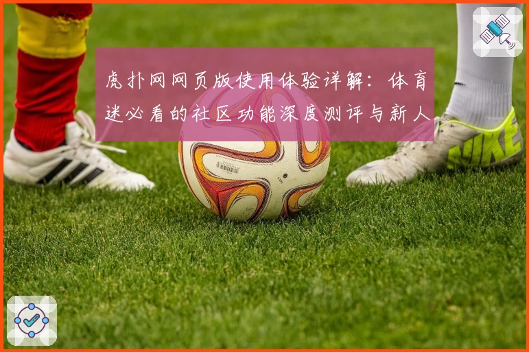 虎扑网网页版使用体验详解：体育迷必看的社区功能深度测评与新人指南