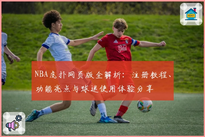NBA虎扑网页版全解析：注册教程、功能亮点与球迷使用体验分享