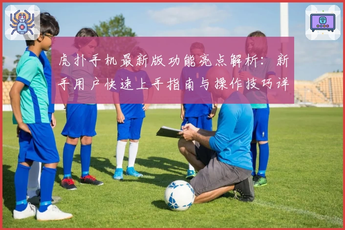 虎扑手机最新版功能亮点解析：新手用户快速上手指南与操作技巧详解