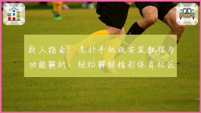 新人指南：虎扑手机版安装教程与功能解析，轻松解锁精彩体育社区体验
