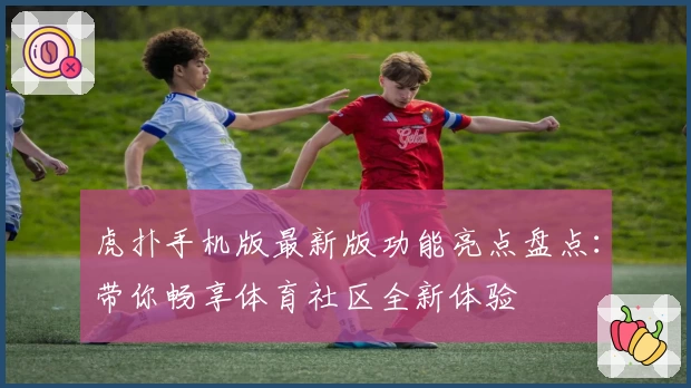 虎扑手机版最新版功能亮点盘点：带你畅享体育社区全新体验