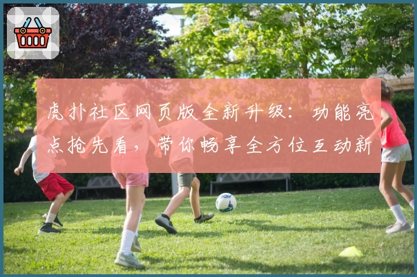 虎扑社区网页版全新升级：功能亮点抢先看，带你畅享全方位互动新体验
