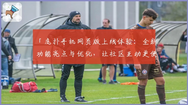 「虎扑手机网页版上线体验：全新功能亮点与优化，让社区互动更便捷」