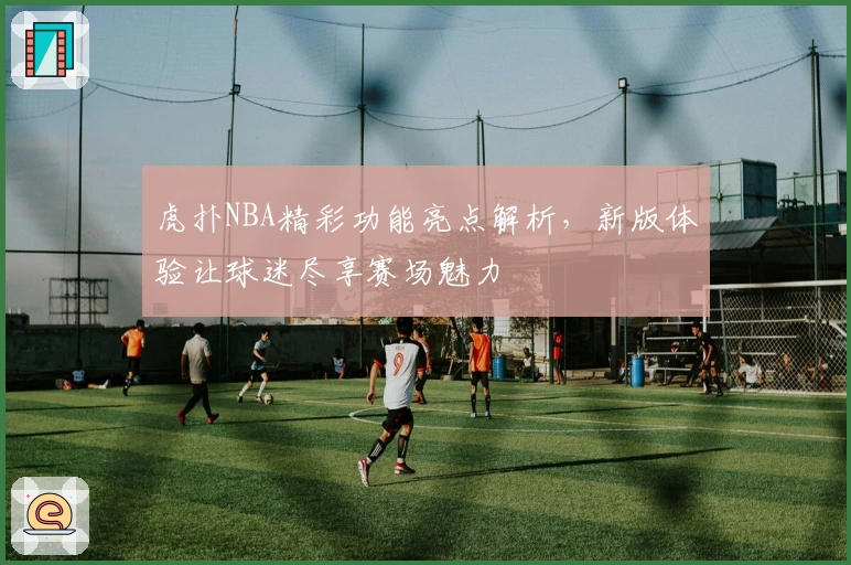 虎扑NBA精彩功能亮点解析,新版体验让球迷尽享赛场魅力