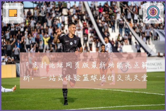 「虎扑论坛网页版最新功能亮点解析，一站式体验篮球迷的交流天堂」