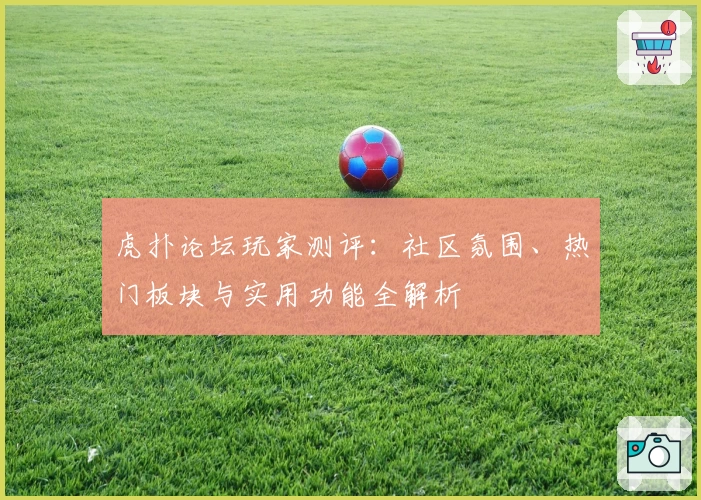 虎扑论坛玩家测评：社区氛围、热门板块与实用功能全解析