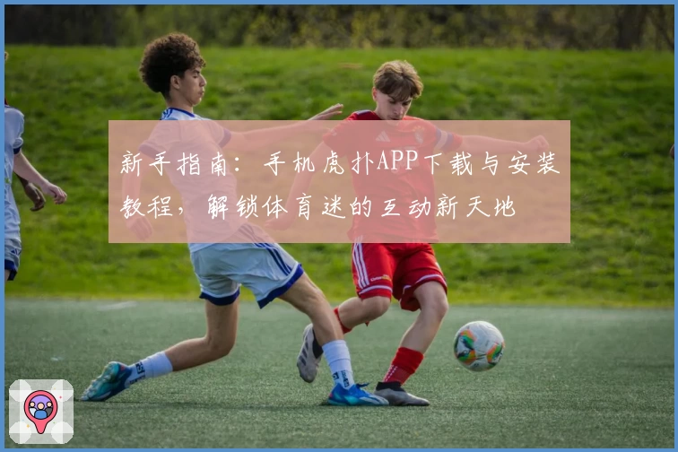 新手指南：手机虎扑APP下载与安装教程，解锁体育迷的互动新天地