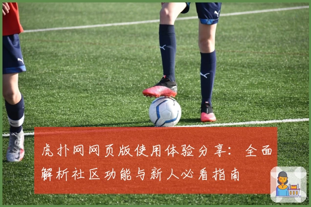 虎扑网网页版使用体验分享：全面解析社区功能与新人必看指南
