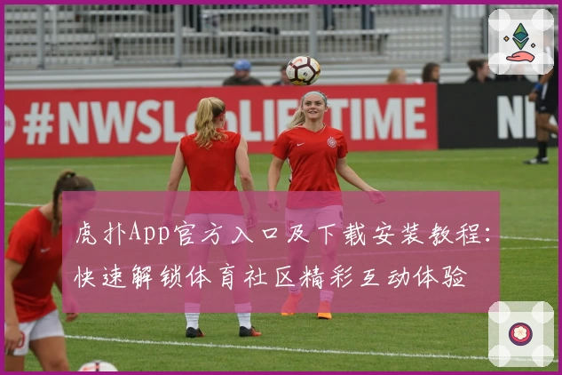 虎扑App官方入口及下载安装教程:快速解锁体育社区精彩互动体验