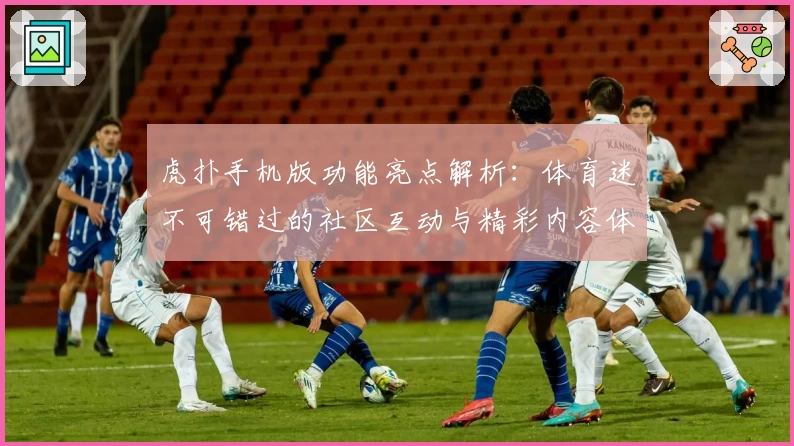 虎扑手机版功能亮点解析：体育迷不可错过的社区互动与精彩内容体验
