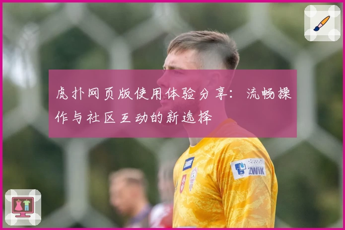 虎扑网页版使用体验分享：流畅操作与社区互动的新选择