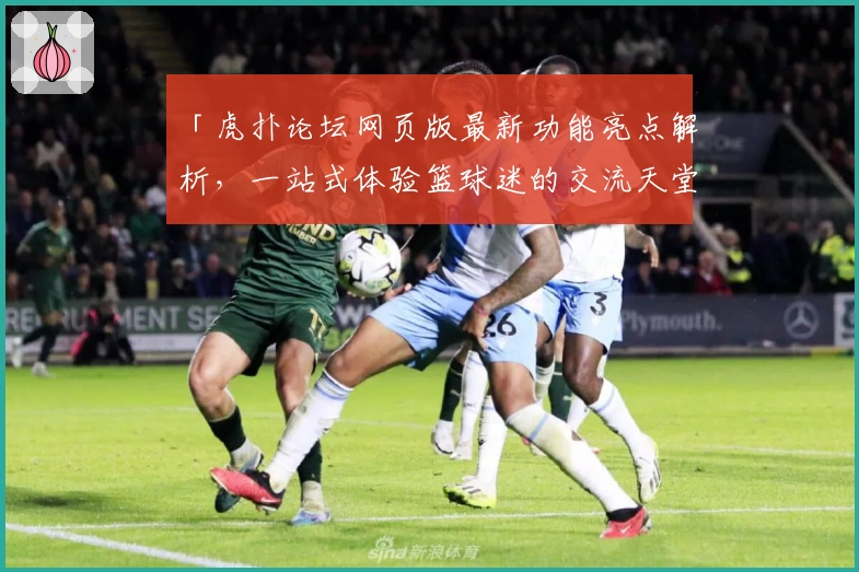 「虎扑论坛网页版最新功能亮点解析，一站式体验篮球迷的交流天堂」