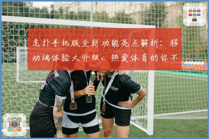 虎扑手机版全新功能亮点解析:移动端体验大升级,热爱体育的你不容错过