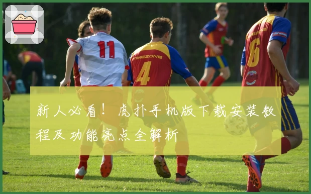 新人必看！虎扑手机版下载安装教程及功能亮点全解析