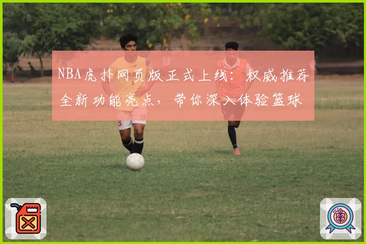 NBA虎扑网页版正式上线：权威推荐全新功能亮点，带你深入体验篮球世界