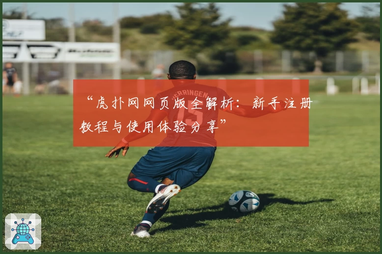 “虎扑网网页版全解析：新手注册教程与使用体验分享”