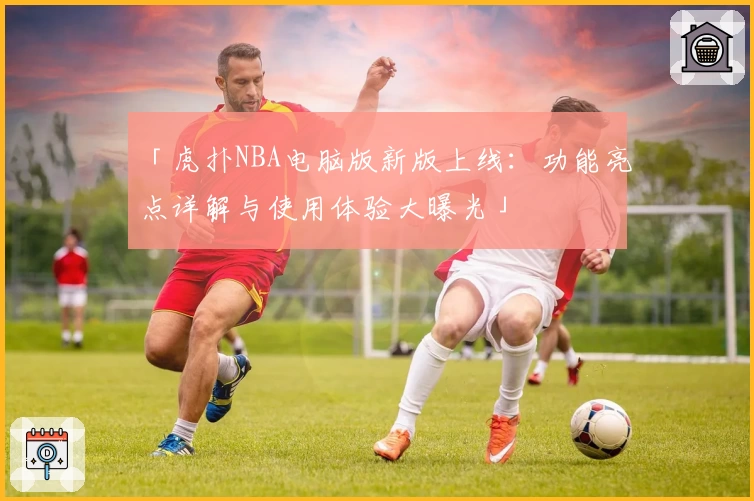 「虎扑NBA电脑版新版上线:功能亮点详解与使用体验大曝光」