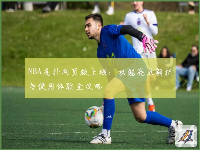 NBA虎扑网页版上线，功能亮点解析与使用体验全攻略