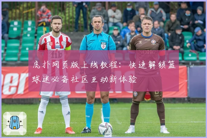 虎扑网页版上线教程：快速解锁篮球迷必备社区互动新体验