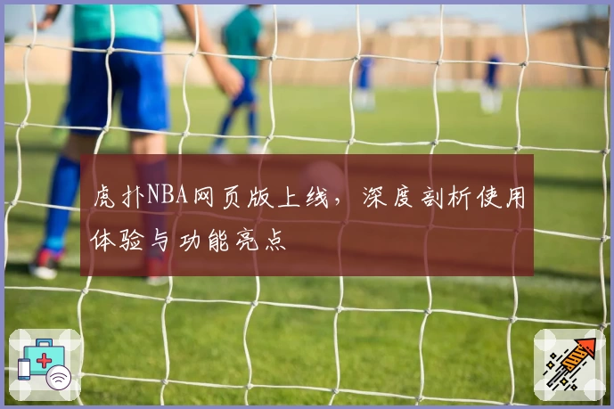 虎扑NBA网页版上线，深度剖析使用体验与功能亮点