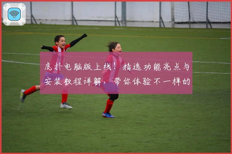 虎扑电脑版上线！精选功能亮点与安装教程详解，带你体验不一样的社区互动魅力