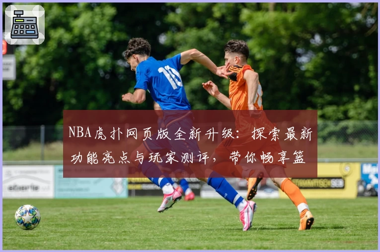 NBA虎扑网页版全新升级：探索最新功能亮点与玩家测评，带你畅享篮球社区互动体验