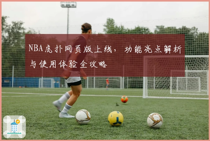 NBA虎扑网页版上线，功能亮点解析与使用体验全攻略