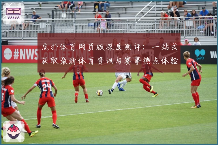 虎扑体育网页版深度测评：一站式获取最新体育资讯与赛事热点体验
